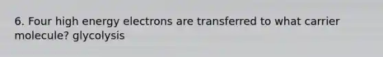 6. Four high energy electrons are transferred to what carrier molecule? glycolysis