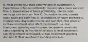 6. What are the four main determinants of investment? A. Expectations of future profitability, interest rates, taxes and cash flow. B. Expectations of future profitability, interest rates, exchange rate and cash flow. C. Disposable income, interest rates, taxes and cash flow. D. Expectations of future profitability, interest rates, disposable income and cash flow. How would an increase in interest rates affect investment? .- A. Real investment spending may increase, decrease or remain the same depending on the rate of inflation. B. Real investment spending remains unchanged. C. Real investment spending declines. D. Real investment spending increases.