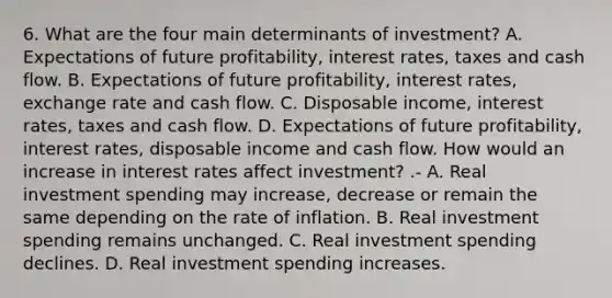 6. What are the four main determinants of investment? A. Expectations of future profitability, interest rates, taxes and cash flow. B. Expectations of future profitability, interest rates, exchange rate and cash flow. C. Disposable income, interest rates, taxes and cash flow. D. Expectations of future profitability, interest rates, disposable income and cash flow. How would an increase in interest rates affect investment? .- A. Real investment spending may increase, decrease or remain the same depending on the rate of inflation. B. Real investment spending remains unchanged. C. Real investment spending declines. D. Real investment spending increases.