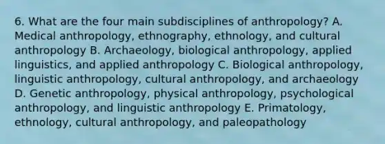 6. What are the four main subdisciplines of anthropology? A. Medical anthropology, ethnography, ethnology, and cultural anthropology B. Archaeology, biological anthropology, applied linguistics, and applied anthropology C. Biological anthropology, linguistic anthropology, cultural anthropology, and archaeology D. Genetic anthropology, physical anthropology, psychological anthropology, and linguistic anthropology E. Primatology, ethnology, cultural anthropology, and paleopathology