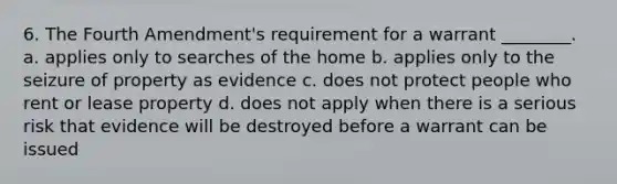 6. The Fourth Amendment's requirement for a warrant ________. a. applies only to searches of the home b. applies only to the seizure of property as evidence c. does not protect people who rent or lease property d. does not apply when there is a serious risk that evidence will be destroyed before a warrant can be issued