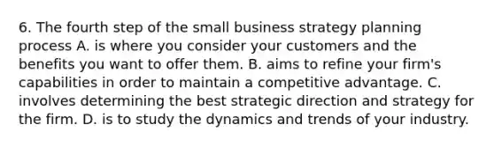 6. The fourth step of the small business strategy planning process A. is where you consider your customers and the benefits you want to offer them. B. aims to refine your firm's capabilities in order to maintain a competitive advantage. C. involves determining the best strategic direction and strategy for the firm. D. is to study the dynamics and trends of your industry.