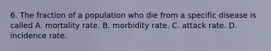 6. The fraction of a population who die from a specific disease is called A. mortality rate. B. morbidity rate. C. attack rate. D. incidence rate.