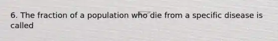 6. The fraction of a population who die from a specific disease is called