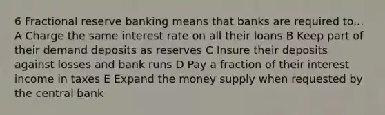 6 Fractional reserve banking means that banks are required to... A Charge the same interest rate on all their loans B Keep part of their demand deposits as reserves C Insure their deposits against losses and bank runs D Pay a fraction of their interest income in taxes E Expand the money supply when requested by the central bank