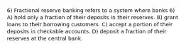 6) Fractional reserve banking refers to a system where banks 6) A) hold only a fraction of their deposits in their reserves. B) grant loans to their borrowing customers. C) accept a portion of their deposits in checkable accounts. D) deposit a fraction of their reserves at the central bank.