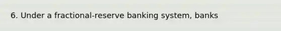 6. Under a fractional-reserve banking system, banks