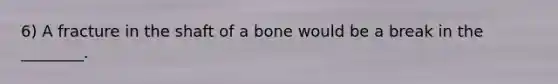 6) A fracture in the shaft of a bone would be a break in the ________.