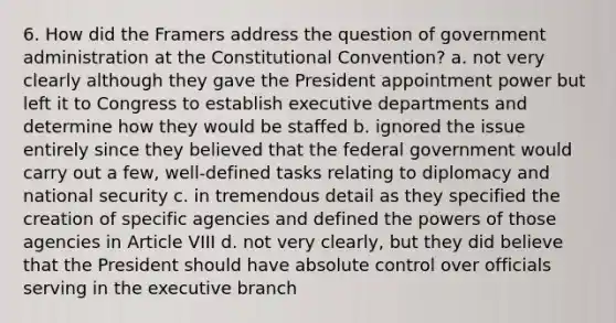 6. How did the Framers address the question of government administration at the Constitutional Convention? a. not very clearly although they gave the President appointment power but left it to Congress to establish executive departments and determine how they would be staffed b. ignored the issue entirely since they believed that the federal government would carry out a few, well-defined tasks relating to diplomacy and national security c. in tremendous detail as they specified the creation of specific agencies and defined the powers of those agencies in Article VIII d. not very clearly, but they did believe that the President should have absolute control over officials serving in the executive branch