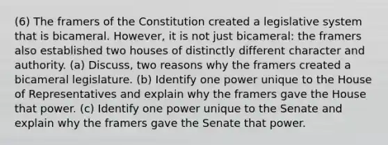 (6) The framers of the Constitution created a legislative system that is bicameral. However, it is not just bicameral: the framers also established two houses of distinctly different character and authority. (a) Discuss, two reasons why the framers created a bicameral legislature. (b) Identify one power unique to the House of Representatives and explain why the framers gave the House that power. (c) Identify one power unique to the Senate and explain why the framers gave the Senate that power.