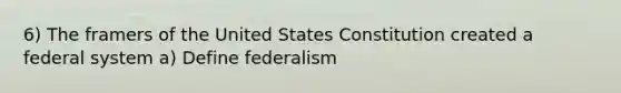 6) The framers of the United States Constitution created a federal system a) Define federalism