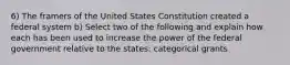 6) The framers of the United States Constitution created a federal system b) Select two of the following and explain how each has been used to increase the power of the federal government relative to the states: categorical grants