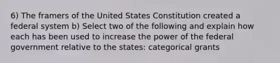 6) The framers of the United States Constitution created a federal system b) Select two of the following and explain how each has been used to increase the power of the federal government relative to the states: categorical grants