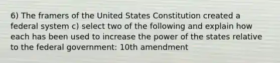 6) The framers of the United States Constitution created a federal system c) select two of the following and explain how each has been used to increase the power of the states relative to the federal government: 10th amendment