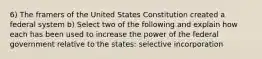 6) The framers of the United States Constitution created a federal system b) Select two of the following and explain how each has been used to increase the power of the federal government relative to the states: selective incorporation