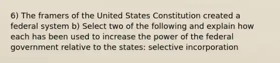 6) The framers of the United States Constitution created a federal system b) Select two of the following and explain how each has been used to increase the power of the federal government relative to the states: selective incorporation