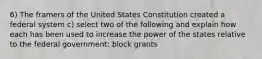 6) The framers of the United States Constitution created a federal system c) select two of the following and explain how each has been used to increase the power of the states relative to the federal government: block grants