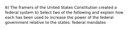 6) The framers of the United States Constitution created a federal system b) Select two of the following and explain how each has been used to increase the power of the federal government relative to the states: federal mandates