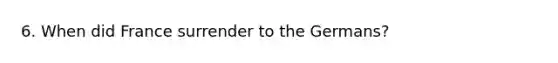 6. When did France surrender to the Germans?