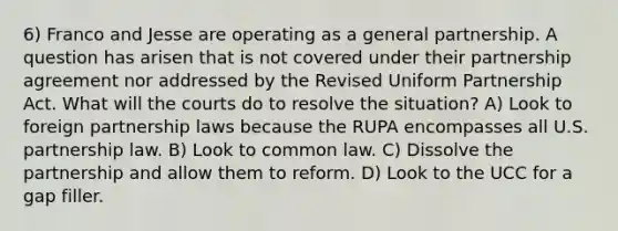 6) Franco and Jesse are operating as a general partnership. A question has arisen that is not covered under their partnership agreement nor addressed by the Revised Uniform Partnership Act. What will the courts do to resolve the situation? A) Look to foreign partnership laws because the RUPA encompasses all U.S. partnership law. B) Look to common law. C) Dissolve the partnership and allow them to reform. D) Look to the UCC for a gap filler.