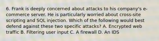 6. Frank is deeply concerned about attacks to his company's e-commerce server. He is particularly worried about cross-site scripting and SQL injection. Which of the following would best defend against these two specific attacks? A. Encrypted web traffic B. Filtering user input C. A firewall D. An IDS