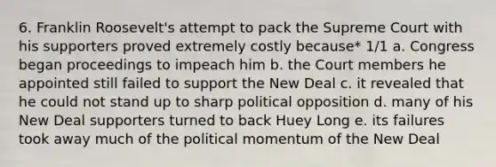 6. Franklin Roosevelt's attempt to pack the Supreme Court with his supporters proved extremely costly because* 1/1 a. Congress began proceedings to impeach him b. the Court members he appointed still failed to support the New Deal c. it revealed that he could not stand up to sharp political opposition d. many of his New Deal supporters turned to back Huey Long e. its failures took away much of the political momentum of the New Deal