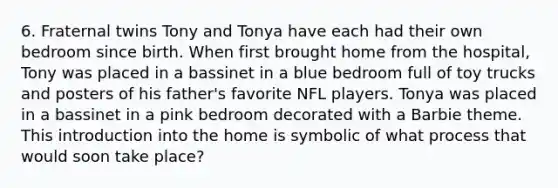 6. Fraternal twins Tony and Tonya have each had their own bedroom since birth. When first brought home from the​ hospital, Tony was placed in a bassinet in a blue bedroom full of toy trucks and posters of his​ father's favorite NFL players. Tonya was placed in a bassinet in a pink bedroom decorated with a Barbie theme. This introduction into the home is symbolic of what process that would soon take​ place?