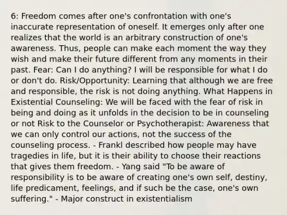6: Freedom comes after one's confrontation with one's inaccurate representation of oneself. It emerges only after one realizes that the world is an arbitrary construction of one's awareness. Thus, people can make each moment the way they wish and make their future different from any moments in their past. Fear: Can I do anything? I will be responsible for what I do or don't do. Risk/Opportunity: Learning that although we are free and responsible, the risk is not doing anything. What Happens in Existential Counseling: We will be faced with the fear of risk in being and doing as it unfolds in the decision to be in counseling or not Risk to the Counselor or Psychotherapist: Awareness that we can only control our actions, not the success of the counseling process. - Frankl described how people may have tragedies in life, but it is their ability to choose their reactions that gives them freedom. - Yang said "To be aware of responsibility is to be aware of creating one's own self, destiny, life predicament, feelings, and if such be the case, one's own suffering." - Major construct in existentialism