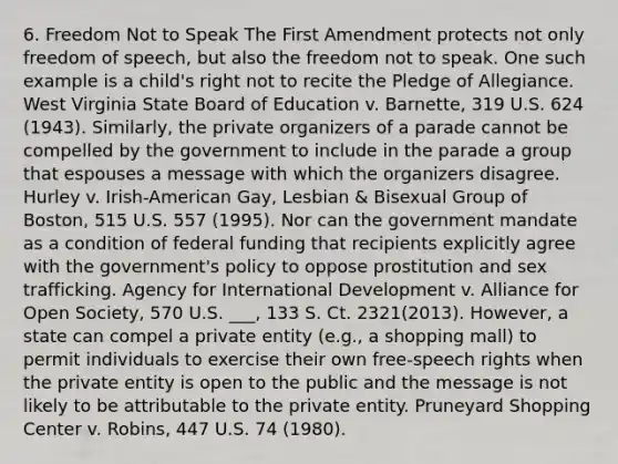 6. Freedom Not to Speak The First Amendment protects not only freedom of speech, but also the freedom not to speak. One such example is a child's right not to recite the Pledge of Allegiance. West Virginia State Board of Education v. Barnette, 319 U.S. 624 (1943). Similarly, the private organizers of a parade cannot be compelled by the government to include in the parade a group that espouses a message with which the organizers disagree. Hurley v. Irish-American Gay, Lesbian & Bisexual Group of Boston, 515 U.S. 557 (1995). Nor can the government mandate as a condition of federal funding that recipients explicitly agree with the government's policy to oppose prostitution and sex trafficking. Agency for International Development v. Alliance for Open Society, 570 U.S. ___, 133 S. Ct. 2321(2013). However, a state can compel a private entity (e.g., a shopping mall) to permit individuals to exercise their own free-speech rights when the private entity is open to the public and the message is not likely to be attributable to the private entity. Pruneyard Shopping Center v. Robins, 447 U.S. 74 (1980).