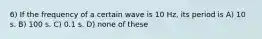 6) If the frequency of a certain wave is 10 Hz, its period is A) 10 s. B) 100 s. C) 0.1 s. D) none of these