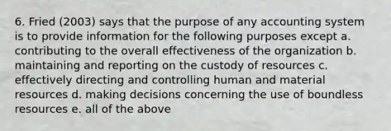 6. Fried (2003) says that the purpose of any accounting system is to provide information for the following purposes except a. contributing to the overall effectiveness of the organization b. maintaining and reporting on the custody of resources c. effectively directing and controlling human and material resources d. making decisions concerning the use of boundless resources e. all of the above