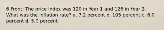 6 Front: The price index was 120 in Year 1 and 126 in Year 2. What was the inflation rate? a. 7.2 percent b. 105 percent c. 6.0 percent d. 5.0 percent