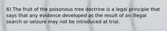 6) The fruit of the poisonous tree doctrine is a legal principle that says that any evidence developed as the result of an illegal search or seizure may not be introduced at trial.