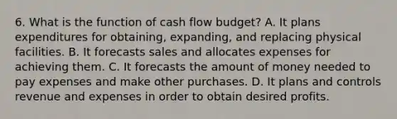 6. What is the function of cash flow budget? A. It plans expenditures for obtaining, expanding, and replacing physical facilities. B. It forecasts sales and allocates expenses for achieving them. C. It forecasts the amount of money needed to pay expenses and make other purchases. D. It plans and controls revenue and expenses in order to obtain desired profits.