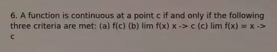 6. A function is continuous at a point c if and only if the following three criteria are met: (a) f(c) (b) lim f(x) x -> c (c) lim f(x) = x -> c