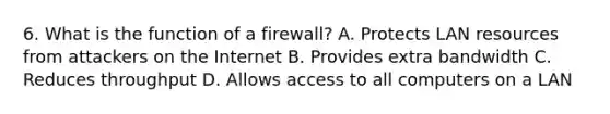 6. What is the function of a firewall? A. Protects LAN resources from attackers on the Internet B. Provides extra bandwidth C. Reduces throughput D. Allows access to all computers on a LAN