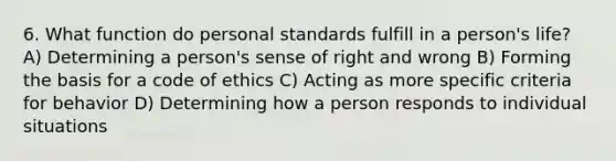 6. What function do personal standards fulfill in a person's life? A) Determining a person's sense of right and wrong B) Forming the basis for a code of ethics C) Acting as more specific criteria for behavior D) Determining how a person responds to individual situations