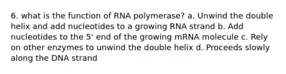 6. what is the function of RNA polymerase? a. Unwind the double helix and add nucleotides to a growing RNA strand b. Add nucleotides to the 5' end of the growing mRNA molecule c. Rely on other enzymes to unwind the double helix d. Proceeds slowly along the DNA strand