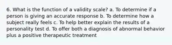 6. What is the function of a validity scale? a. To determine if a person is giving an accurate response b. To determine how a subject really feels c. To help better explain the results of a personality test d. To offer both a diagnosis of abnormal behavior plus a positive therapeutic treatment