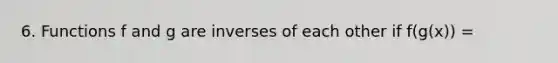 6. Functions f and g are inverses of each other if f(g(x)) =