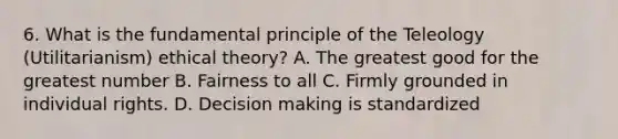 6. What is the fundamental principle of the Teleology (Utilitarianism) ethical theory? A. The greatest good for the greatest number B. Fairness to all C. Firmly grounded in individual rights. D. Decision making is standardized