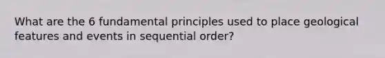 What are the 6 fundamental principles used to place geological features and events in sequential order?