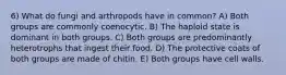 6) What do fungi and arthropods have in common? A) Both groups are commonly coenocytic. B) The haploid state is dominant in both groups. C) Both groups are predominantly heterotrophs that ingest their food. D) The protective coats of both groups are made of chitin. E) Both groups have cell walls.