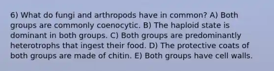 6) What do fungi and arthropods have in common? A) Both groups are commonly coenocytic. B) The haploid state is dominant in both groups. C) Both groups are predominantly heterotrophs that ingest their food. D) The protective coats of both groups are made of chitin. E) Both groups have cell walls.