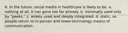 6. In the future, social media in healthcare is likely to be: a. nothing at all. It has gone too far already. b. minimally used only by "geeks." c. widely used and deeply integrated. d. static, as people return to in-person and lower-technology means of communication.