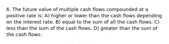 6. The future value of multiple cash flows compounded at a positive rate is: A) higher or lower than the cash flows depending on the interest rate. B) equal to the sum of all the cash flows. C) less than the sum of the cash flows. D) greater than the sum of the cash flows.