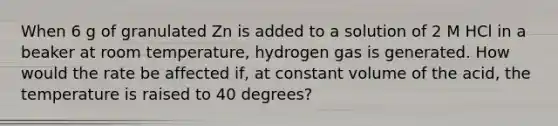 When 6 g of granulated Zn is added to a solution of 2 M HCl in a beaker at room temperature, hydrogen gas is generated. How would the rate be affected if, at constant volume of the acid, the temperature is raised to 40 degrees?