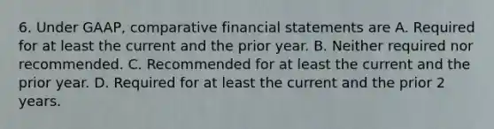 6. Under GAAP, comparative financial statements are A. Required for at least the current and the prior year. B. Neither required nor recommended. C. Recommended for at least the current and the prior year. D. Required for at least the current and the prior 2 years.