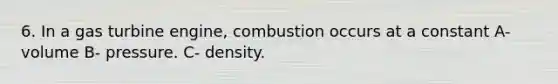 6. In a gas turbine engine, combustion occurs at a constant A- volume B- pressure. C- density.