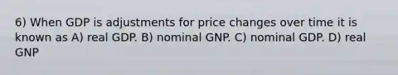 6) When GDP is adjustments for price changes over time it is known as A) real GDP. B) nominal GNP. C) nominal GDP. D) real GNP